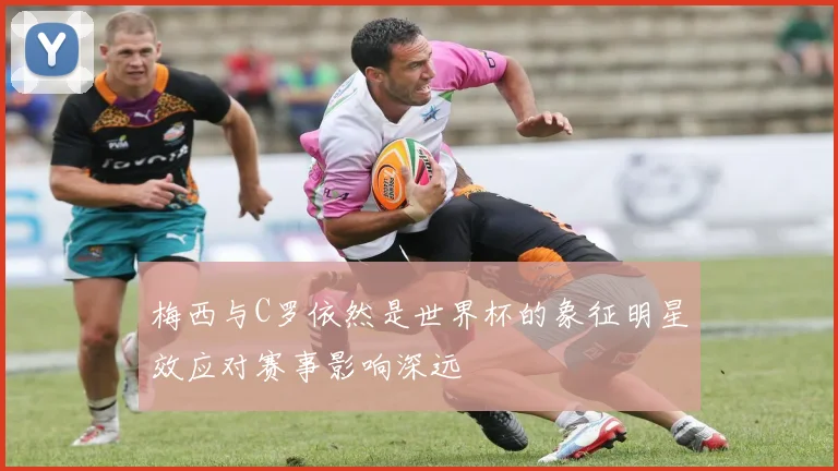 梅西与C罗依然是世界杯的象征明星效应对赛事影响深远