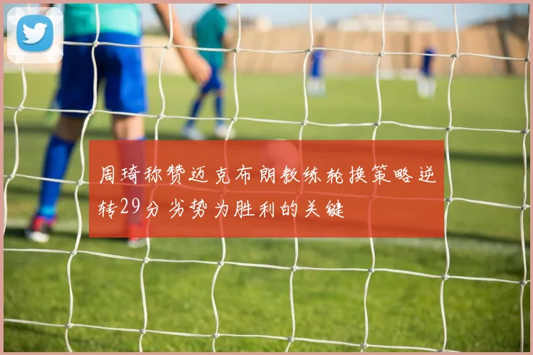周琦称赞迈克布朗教练轮换策略逆转29分劣势为胜利的关键