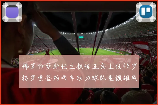 佛罗伦萨新任主教练正式上任48岁格罗索签约两年助力球队重振雄风