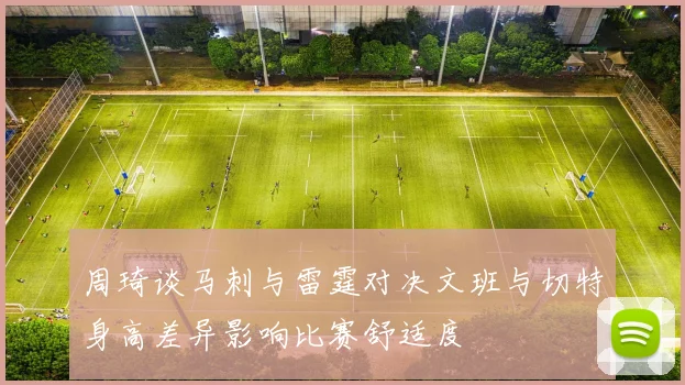 周琦谈马刺与雷霆对决文班与切特身高差异影响比赛舒适度