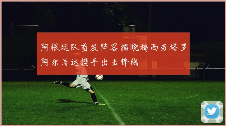 阿根廷队首发阵容揭晓梅西劳塔罗阿尔马达携手出击锋线