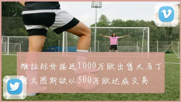 维拉标价接近1000万欧出售大马丁尤文图斯欲以500万欧达成交易