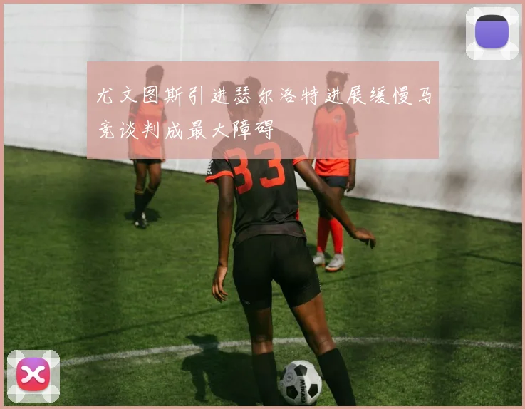 尤文图斯引进瑟尔洛特进展缓慢马竞谈判成最大障碍
