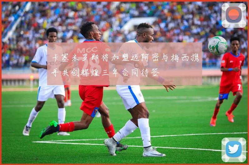 卡塞米罗即将加盟迈阿密与梅西携手共创辉煌三年合同待签