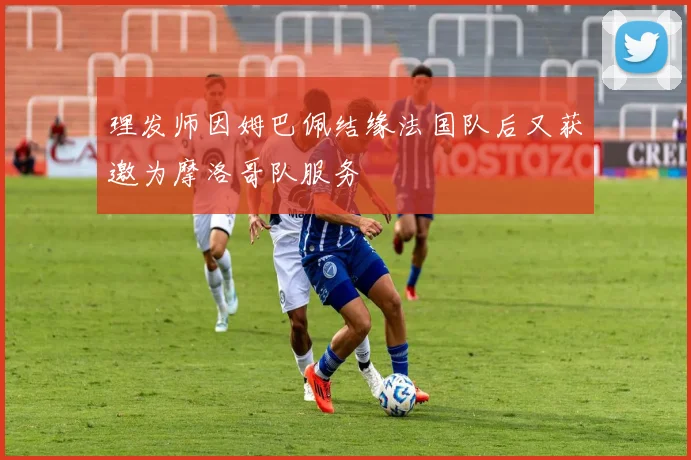 理发师因姆巴佩结缘法国队后又获邀为摩洛哥队服务