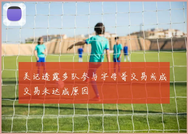 美记透露多队参与字母哥交易或成交易未达成原因